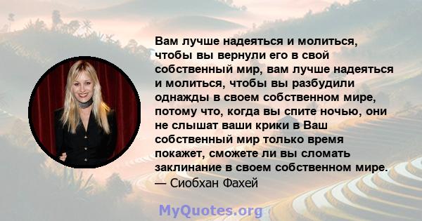 Вам лучше надеяться и молиться, чтобы вы вернули его в свой собственный мир, вам лучше надеяться и молиться, чтобы вы разбудили однажды в своем собственном мире, потому что, когда вы спите ночью, они не слышат ваши