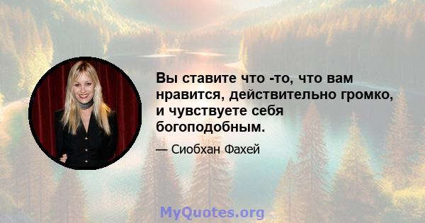 Вы ставите что -то, что вам нравится, действительно громко, и чувствуете себя богоподобным.