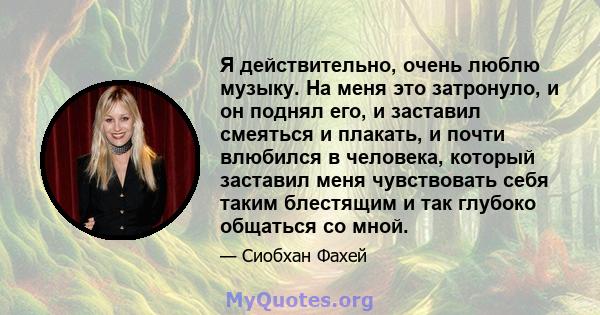 Я действительно, очень люблю музыку. На меня это затронуло, и он поднял его, и заставил смеяться и плакать, и почти влюбился в человека, который заставил меня чувствовать себя таким блестящим и так глубоко общаться со