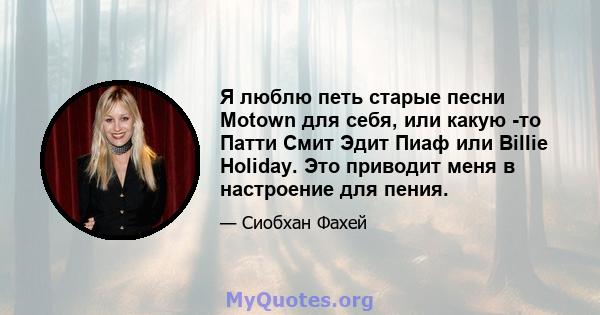 Я люблю петь старые песни Motown для себя, или какую -то Патти Смит Эдит Пиаф или Billie Holiday. Это приводит меня в настроение для пения.