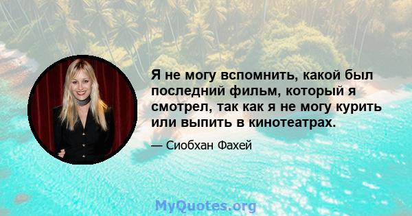 Я не могу вспомнить, какой был последний фильм, который я смотрел, так как я не могу курить или выпить в кинотеатрах.