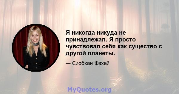 Я никогда никуда не принадлежал. Я просто чувствовал себя как существо с другой планеты.