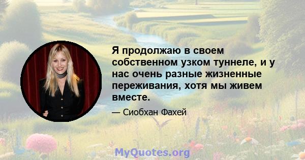 Я продолжаю в своем собственном узком туннеле, и у нас очень разные жизненные переживания, хотя мы живем вместе.