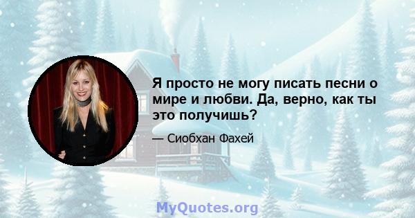 Я просто не могу писать песни о мире и любви. Да, верно, как ты это получишь?