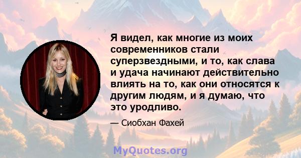 Я видел, как многие из моих современников стали суперзвездными, и то, как слава и удача начинают действительно влиять на то, как они относятся к другим людям, и я думаю, что это уродливо.