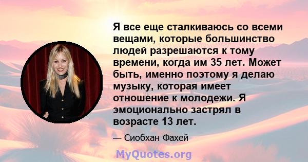 Я все еще сталкиваюсь со всеми вещами, которые большинство людей разрешаются к тому времени, когда им 35 лет. Может быть, именно поэтому я делаю музыку, которая имеет отношение к молодежи. Я эмоционально застрял в