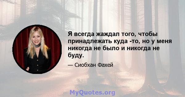 Я всегда жаждал того, чтобы принадлежать куда -то, но у меня никогда не было и никогда не буду.