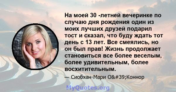 На моей 30 -летней вечеринке по случаю дня рождения один из моих лучших друзей подарил тост и сказал, что буду ждать тот день с 13 лет. Все смеялись, но он был прав! Жизнь продолжает становиться все более веселым, более 