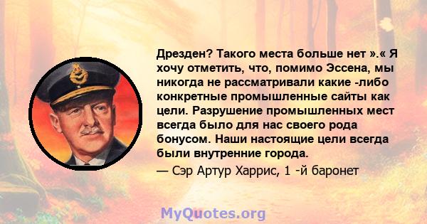 Дрезден? Такого места больше нет ».« Я хочу отметить, что, помимо Эссена, мы никогда не рассматривали какие -либо конкретные промышленные сайты как цели. Разрушение промышленных мест всегда было для нас своего рода