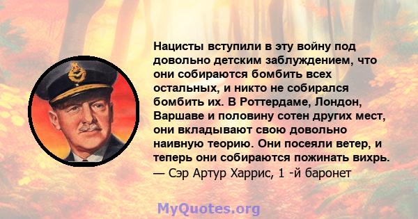 Нацисты вступили в эту войну под довольно детским заблуждением, что они собираются бомбить всех остальных, и никто не собирался бомбить их. В Роттердаме, Лондон, Варшаве и половину сотен других мест, они вкладывают свою 