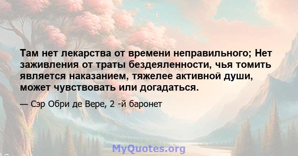 Там нет лекарства от времени неправильного; Нет заживления от траты бездеяленности, чья томить является наказанием, тяжелее активной души, может чувствовать или догадаться.