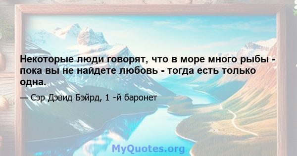 Некоторые люди говорят, что в море много рыбы - пока вы не найдете любовь - тогда есть только одна.