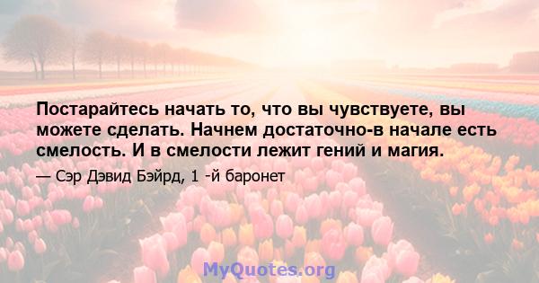 Постарайтесь начать то, что вы чувствуете, вы можете сделать. Начнем достаточно-в начале есть смелость. И в смелости лежит гений и магия.