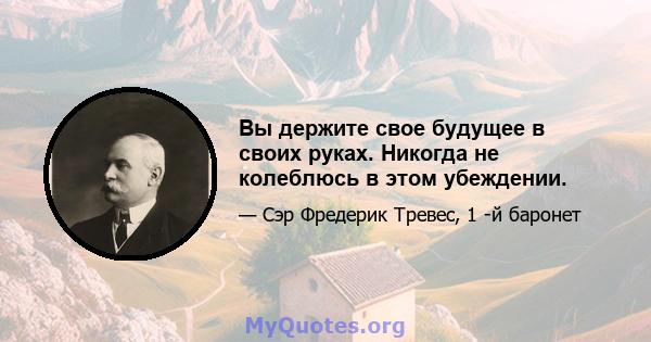 Вы держите свое будущее в своих руках. Никогда не колеблюсь в этом убеждении.