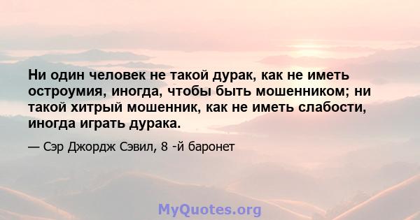 Ни один человек не такой дурак, как не иметь остроумия, иногда, чтобы быть мошенником; ни такой хитрый мошенник, как не иметь слабости, иногда играть дурака.