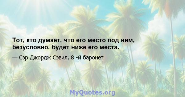 Тот, кто думает, что его место под ним, безусловно, будет ниже его места.