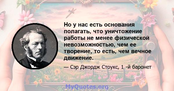 Но у нас есть основания полагать, что уничтожение работы не менее физической невозможностью, чем ее творение, то есть, чем вечное движение.