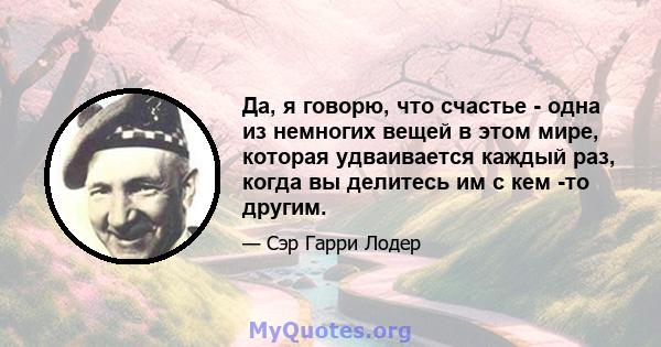 Да, я говорю, что счастье - одна из немногих вещей в этом мире, которая удваивается каждый раз, когда вы делитесь им с кем -то другим.