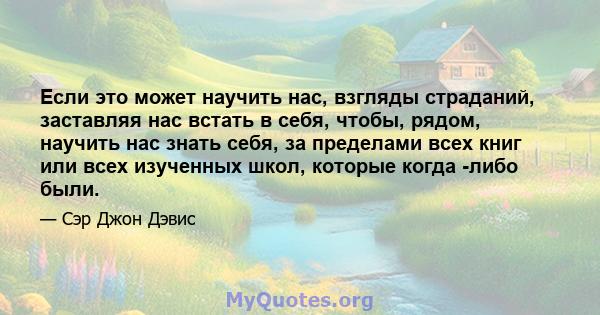 Если это может научить нас, взгляды страданий, заставляя нас встать в себя, чтобы, рядом, научить нас знать себя, за пределами всех книг или всех изученных школ, которые когда -либо были.