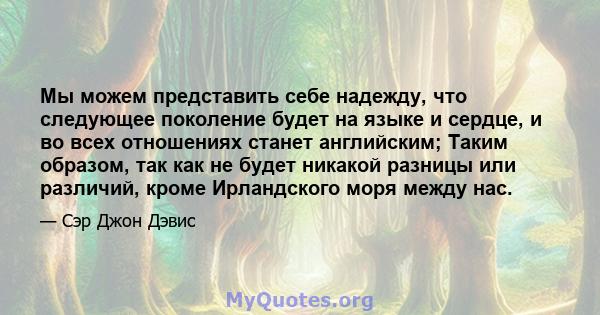 Мы можем представить себе надежду, что следующее поколение будет на языке и сердце, и во всех отношениях станет английским; Таким образом, так как не будет никакой разницы или различий, кроме Ирландского моря между нас.