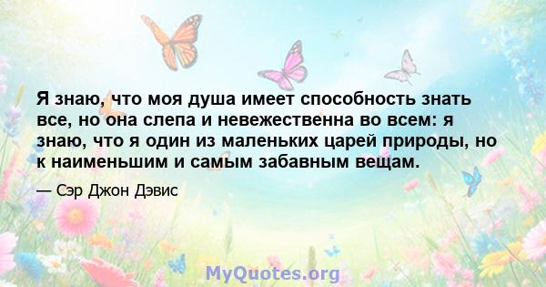 Я знаю, что моя душа имеет способность знать все, но она слепа и невежественна во всем: я знаю, что я один из маленьких царей природы, но к наименьшим и самым забавным вещам.