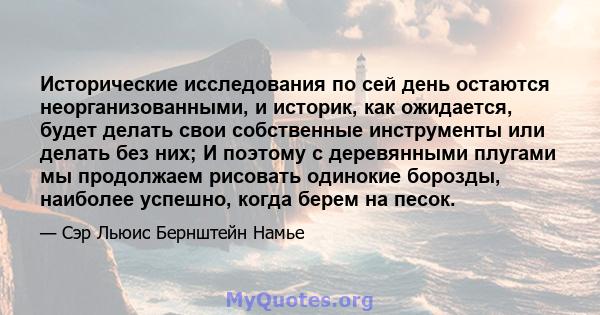 Исторические исследования по сей день остаются неорганизованными, и историк, как ожидается, будет делать свои собственные инструменты или делать без них; И поэтому с деревянными плугами мы продолжаем рисовать одинокие