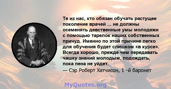 Те из нас, кто обязан обучать растущее поколение врачей ... не должны осеменять девственные умы молодежи с помощью тарелок наших собственных причуд. Именно по этой причине легко для обучения будет слишком «в курсе».