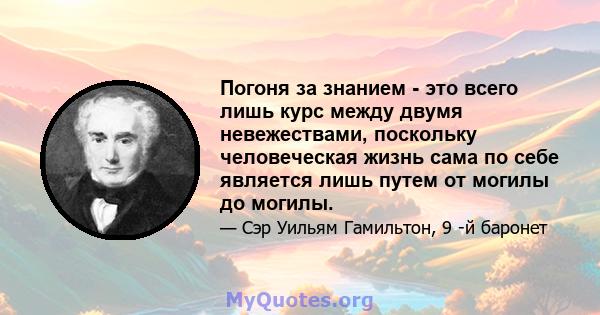 Погоня за знанием - это всего лишь курс между двумя невежествами, поскольку человеческая жизнь сама по себе является лишь путем от могилы до могилы.