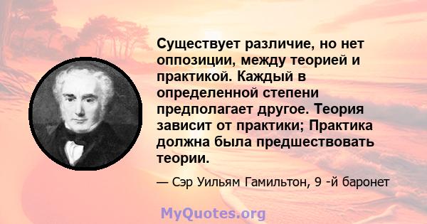 Существует различие, но нет оппозиции, между теорией и практикой. Каждый в определенной степени предполагает другое. Теория зависит от практики; Практика должна была предшествовать теории.