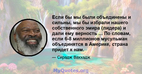 Если бы мы были объединены и сильны, мы бы избрали нашего собственного эмира (лидера) и дали ему верность ... По словам, если 6-8 миллионов мусульман объединятся в Америке, страна придет к нам.