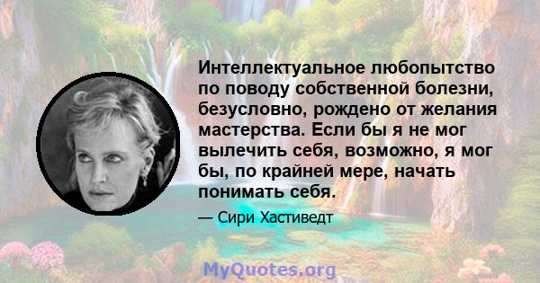 Интеллектуальное любопытство по поводу собственной болезни, безусловно, рождено от желания мастерства. Если бы я не мог вылечить себя, возможно, я мог бы, по крайней мере, начать понимать себя.