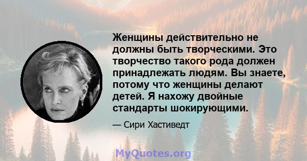 Женщины действительно не должны быть творческими. Это творчество такого рода должен принадлежать людям. Вы знаете, потому что женщины делают детей. Я нахожу двойные стандарты шокирующими.