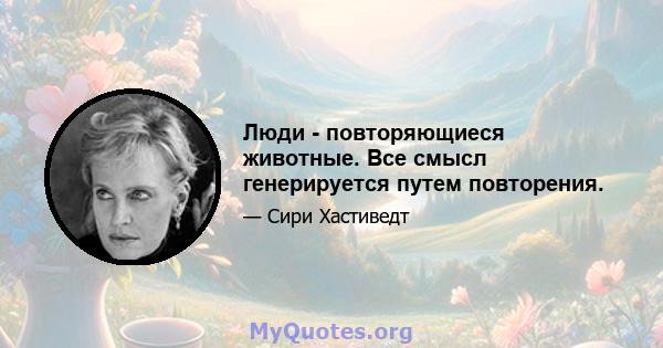 Люди - повторяющиеся животные. Все смысл генерируется путем повторения.