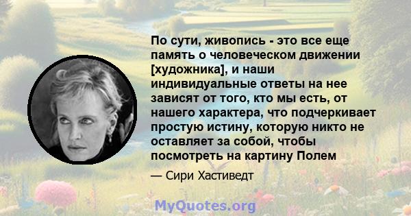 По сути, живопись - это все еще память о человеческом движении [художника], и наши индивидуальные ответы на нее зависят от того, кто мы есть, от нашего характера, что подчеркивает простую истину, которую никто не