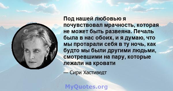 Под нашей любовью я почувствовал мрачность, которая не может быть развеяна. Печаль была в нас обоих, и я думаю, что мы протарали себя в ту ночь, как будто мы были другими людьми, смотревшими на пару, которые лежали на