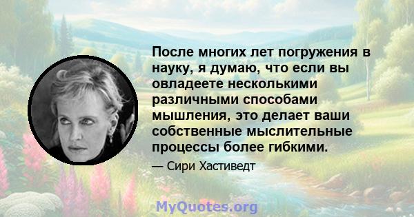 После многих лет погружения в науку, я думаю, что если вы овладеете несколькими различными способами мышления, это делает ваши собственные мыслительные процессы более гибкими.