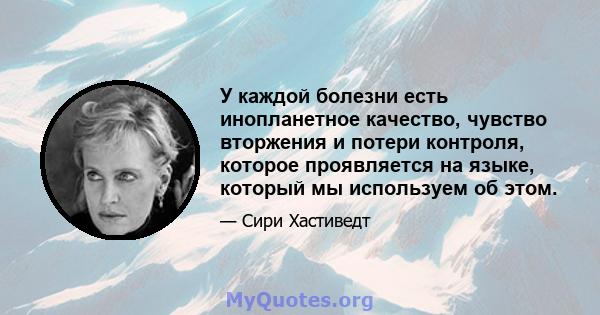 У каждой болезни есть инопланетное качество, чувство вторжения и потери контроля, которое проявляется на языке, который мы используем об этом.