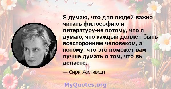 Я думаю, что для людей важно читать философию и литературу-не потому, что я думаю, что каждый должен быть всесторонним человеком, а потому, что это поможет вам лучше думать о том, что вы делаете.