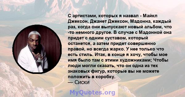 С артистами, которых я назвал - Майкл Джексон, Джанет Джексон, Мадонна, каждый раз, когда они выпускают новый альбом, что -то немного другое. В случае с Мадонной она придет с одним суставом, который останется, а затем