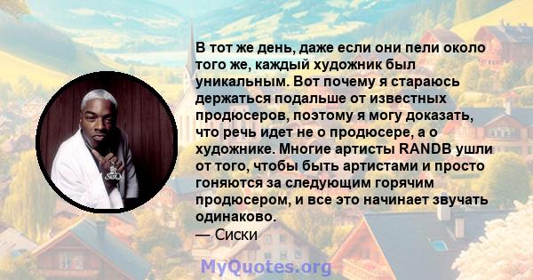 В тот же день, даже если они пели около того же, каждый художник был уникальным. Вот почему я стараюсь держаться подальше от известных продюсеров, поэтому я могу доказать, что речь идет не о продюсере, а о художнике.