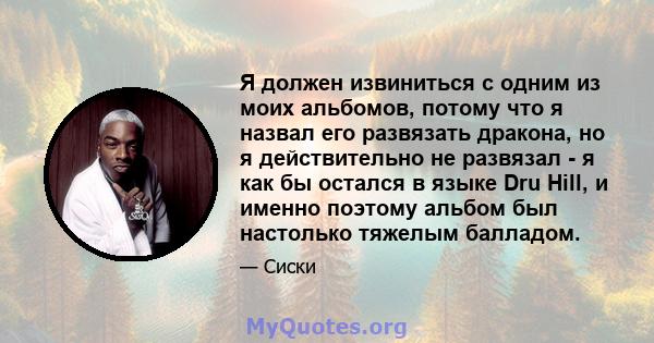 Я должен извиниться с одним из моих альбомов, потому что я назвал его развязать дракона, но я действительно не развязал - я как бы остался в языке Dru Hill, и именно поэтому альбом был настолько тяжелым балладом.