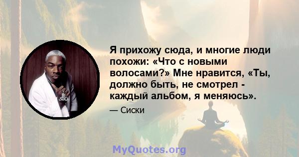 Я прихожу сюда, и многие люди похожи: «Что с новыми волосами?» Мне нравится, «Ты, должно быть, не смотрел - каждый альбом, я меняюсь».