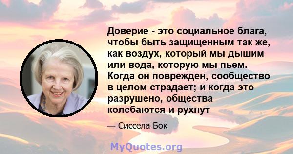 Доверие - это социальное блага, чтобы быть защищенным так же, как воздух, который мы дышим или вода, которую мы пьем. Когда он поврежден, сообщество в целом страдает; и когда это разрушено, общества колебаются и рухнут