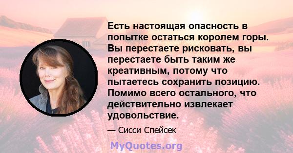 Есть настоящая опасность в попытке остаться королем горы. Вы перестаете рисковать, вы перестаете быть таким же креативным, потому что пытаетесь сохранить позицию. Помимо всего остального, что действительно извлекает