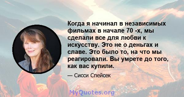 Когда я начинал в независимых фильмах в начале 70 -х, мы сделали все для любви к искусству. Это не о деньгах и славе. Это было то, на что мы реагировали. Вы умрете до того, как вас купили.