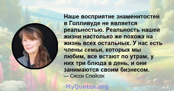 Наше восприятие знаменитостей в Голливуде не является реальностью. Реальность нашей жизни настолько же похожа на жизнь всех остальных. У нас есть члены семьи, которых мы любим, все встают по утрам, у них три блюда в