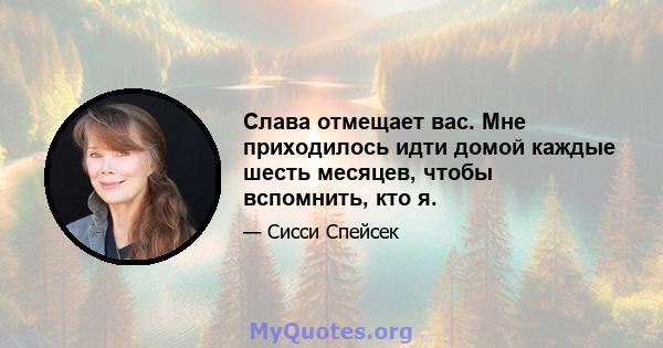 Слава отмещает вас. Мне приходилось идти домой каждые шесть месяцев, чтобы вспомнить, кто я.