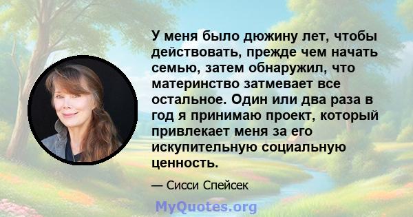 У меня было дюжину лет, чтобы действовать, прежде чем начать семью, затем обнаружил, что материнство затмевает все остальное. Один или два раза в год я принимаю проект, который привлекает меня за его искупительную