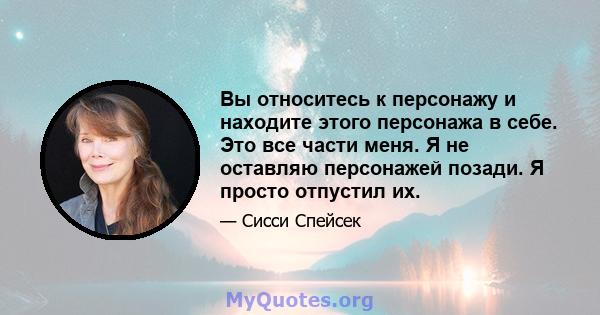 Вы относитесь к персонажу и находите этого персонажа в себе. Это все части меня. Я не оставляю персонажей позади. Я просто отпустил их.