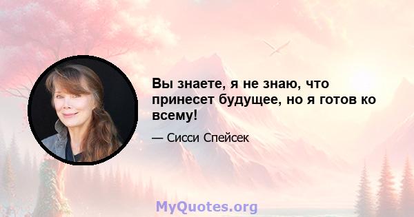 Вы знаете, я не знаю, что принесет будущее, но я готов ко всему!